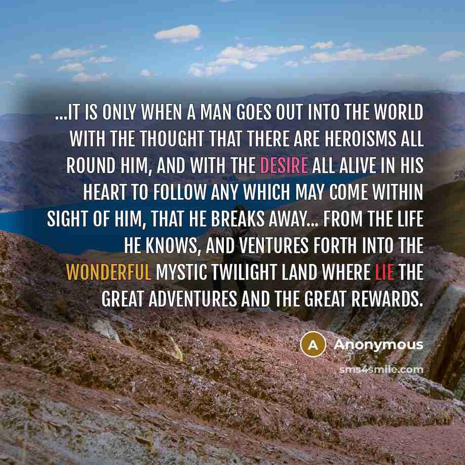 “...it is only when a man goes out into the world with the thought that there are heroisms all round him, and with the desire all alive in his heart to follow any which may come within sight of him, that he breaks away... from the life he knows, and ventures forth into the wonderful mystic twilight…” quote by Anonymous