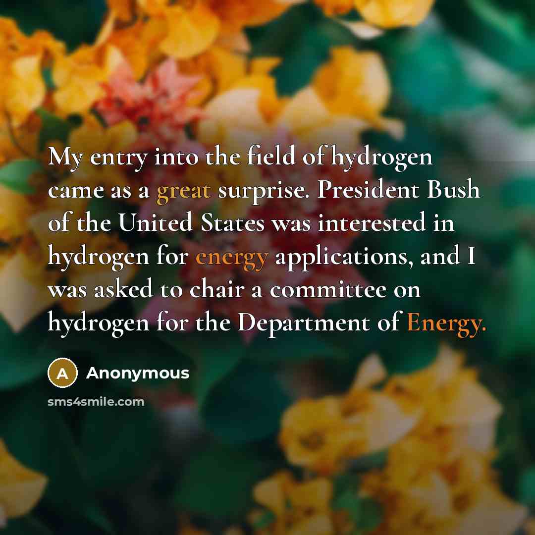 “My entry into the field of hydrogen came as a great surprise. President Bush of the United States was interested in hydrogen for energy applications, and I was asked to chair a committee on hydrogen for the Department of Energy.” quote by Anonymous