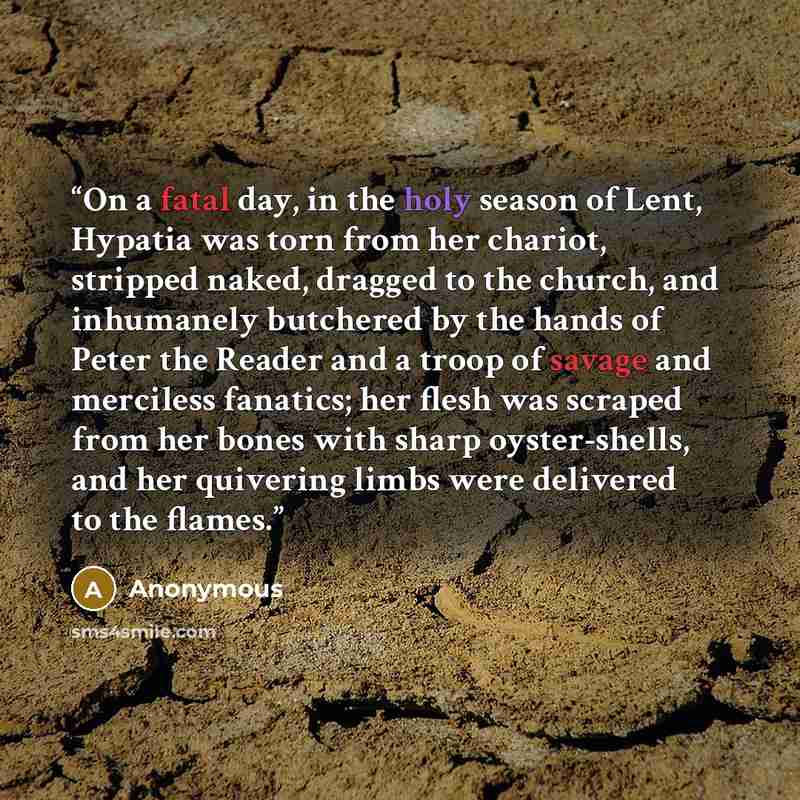 “On a fatal day, in the holy season of Lent, Hypatia was torn from her chariot, stripped naked, dragged to the church, and inhumanely butchered by the hands of Peter the Reader and a troop of savage and merciless fanatics; her flesh was scraped from her bones with sharp oyster-shells, and her…” quote by Anonymous