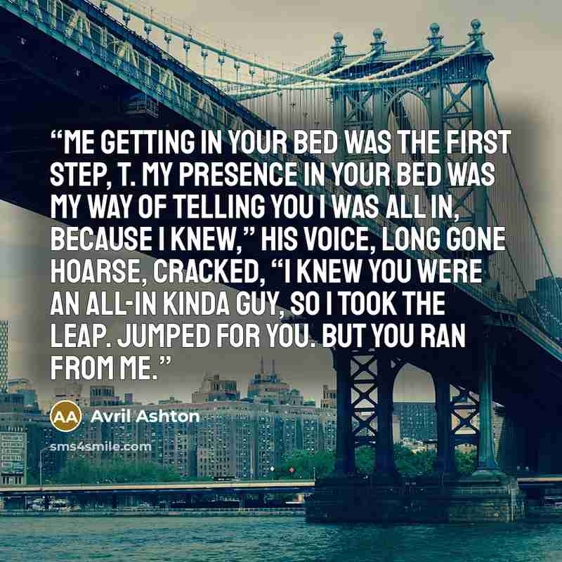“Me getting in your bed was the first step, T. My presence in your bed was my way of telling you I was all in, because I knew,” his voice, long gone hoarse, cracked, “I knew you were an all-in kinda guy, so I took the leap. Jumped for you. But you ran from me.” quote by Avril Ashton