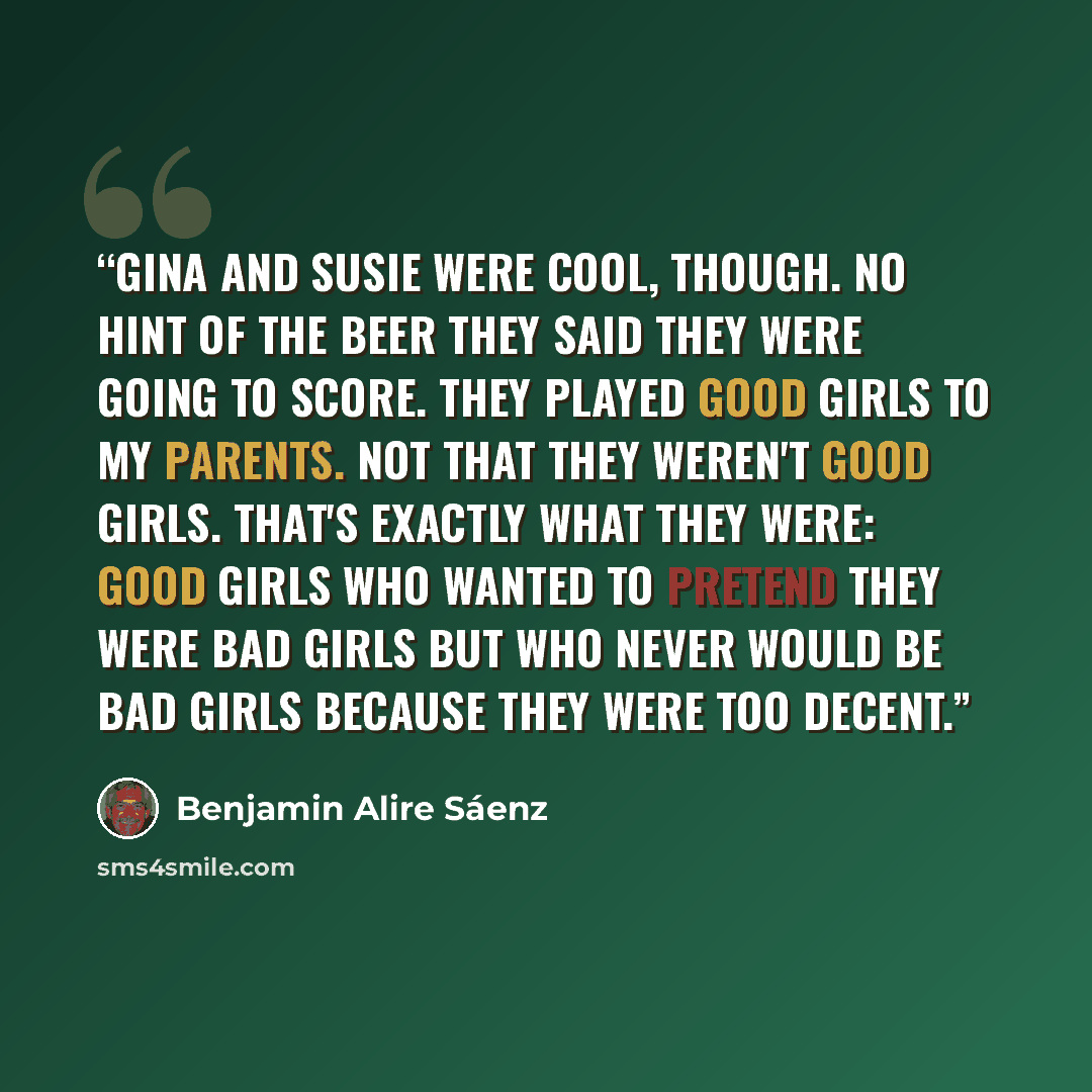 “Gina and Susie were cool, though. No hint of the beer they said they were going to score. They played good girls to my parents. Not that they weren't good girls. That's exactly what they were: good girls who wanted to pretend they were bad girls but who never would be bad girls because they were…” quote by Benjamin Alire Sáenz