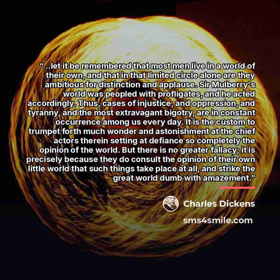 “...let it be remembered that most men live in a world of their own, and that in that limited circle alone are they ambitious for distinction and applause. Sir Mulberry's world was peopled with profligates, and he acted accordingly. Thus, cases of injustice, and oppression, and tyranny, and the…” quote by Charles Dickens