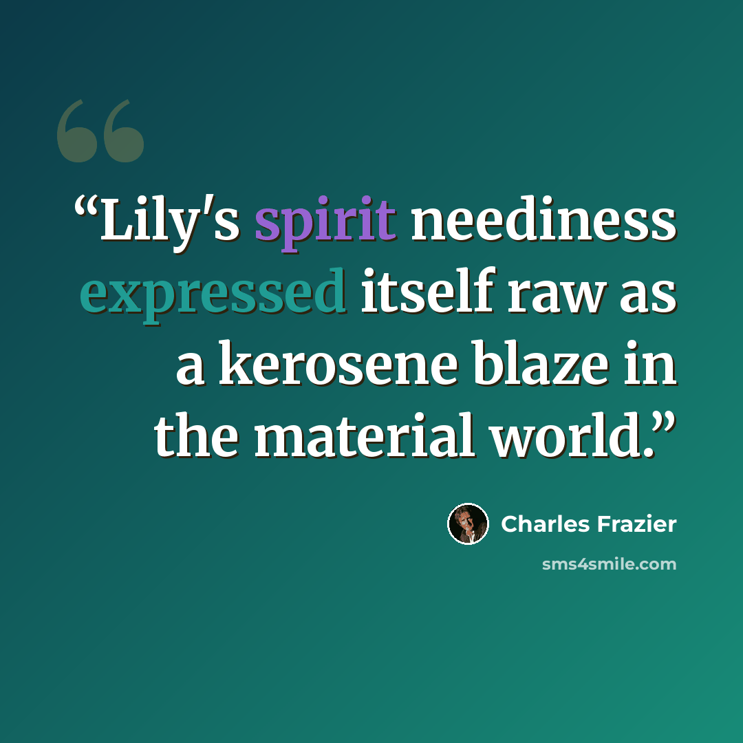 “Lily's spirit neediness expressed itself raw as a kerosene blaze in the material world.” quote by Charles Frazier