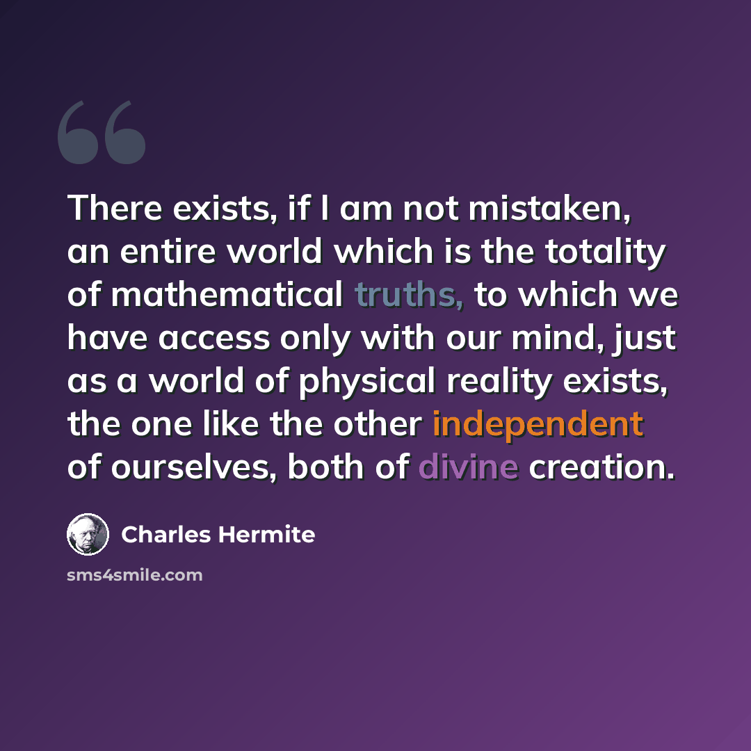 “There exists, if I am not mistaken, an entire world which is the totality of mathematical truths, to which we have access only with our mind, just as a world of physical reality exists, the one like the other independent of ourselves, both of divine creation.” quote by Charles Hermite