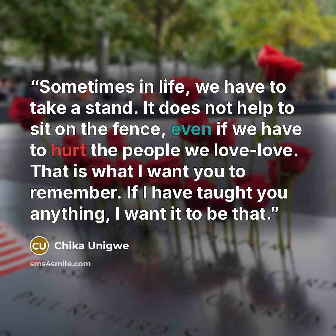“Sometimes in life, we have to take a stand. It does not help to sit on the fence, even if we have to hurt the people we love-love. That is what I want you to remember. If I have taught you anything, I want it to be that.” quote by Chika Unigwe