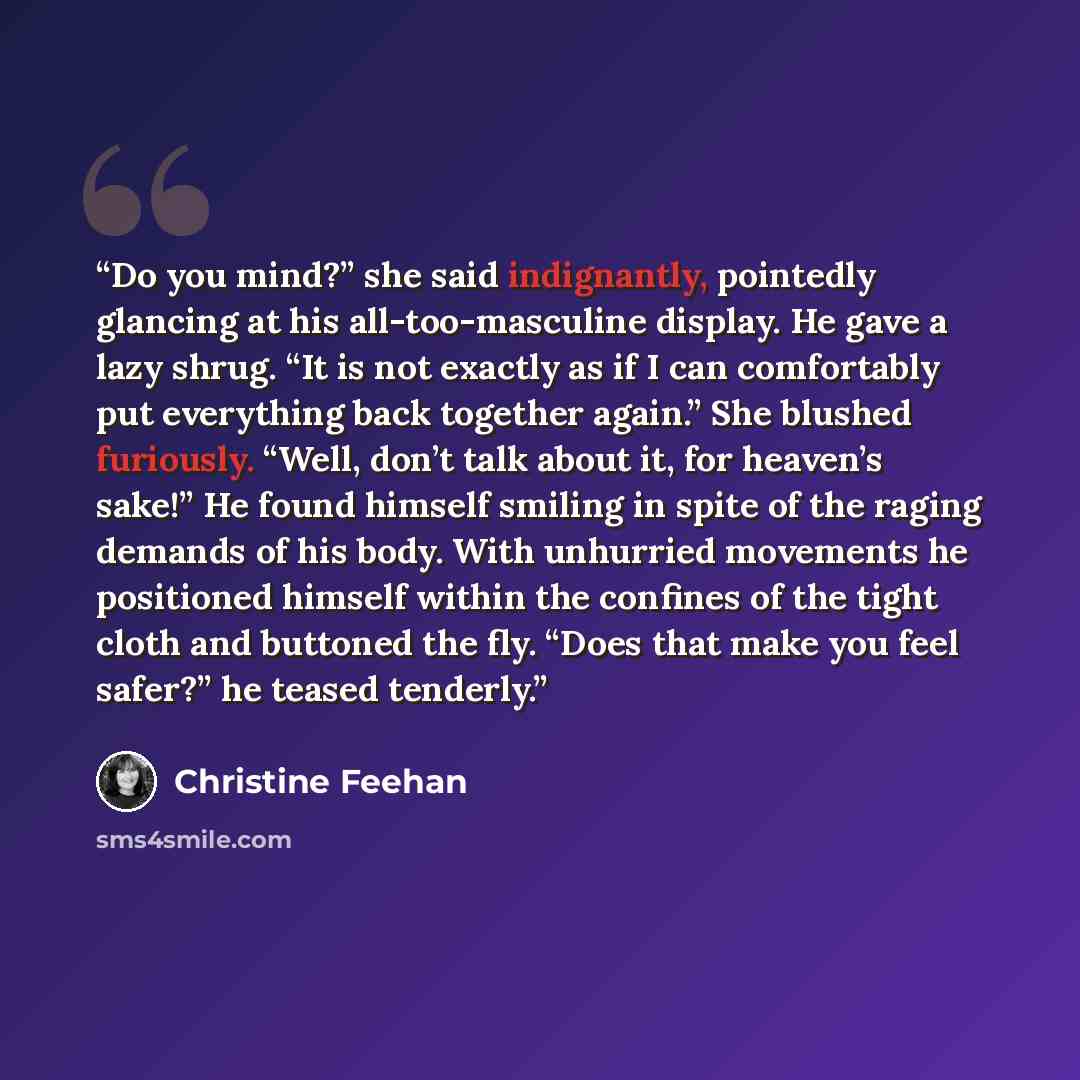 “Do you mind?” she said indignantly, pointedly glancing at his all-too-masculine display. He gave a lazy shrug. “It is not exactly as if I can comfortably put everything back together again.” She blushed furiously. “Well, don’t talk about it, for heaven’s sake!” He found himself smiling in spite of…” quote by Christine Feehan