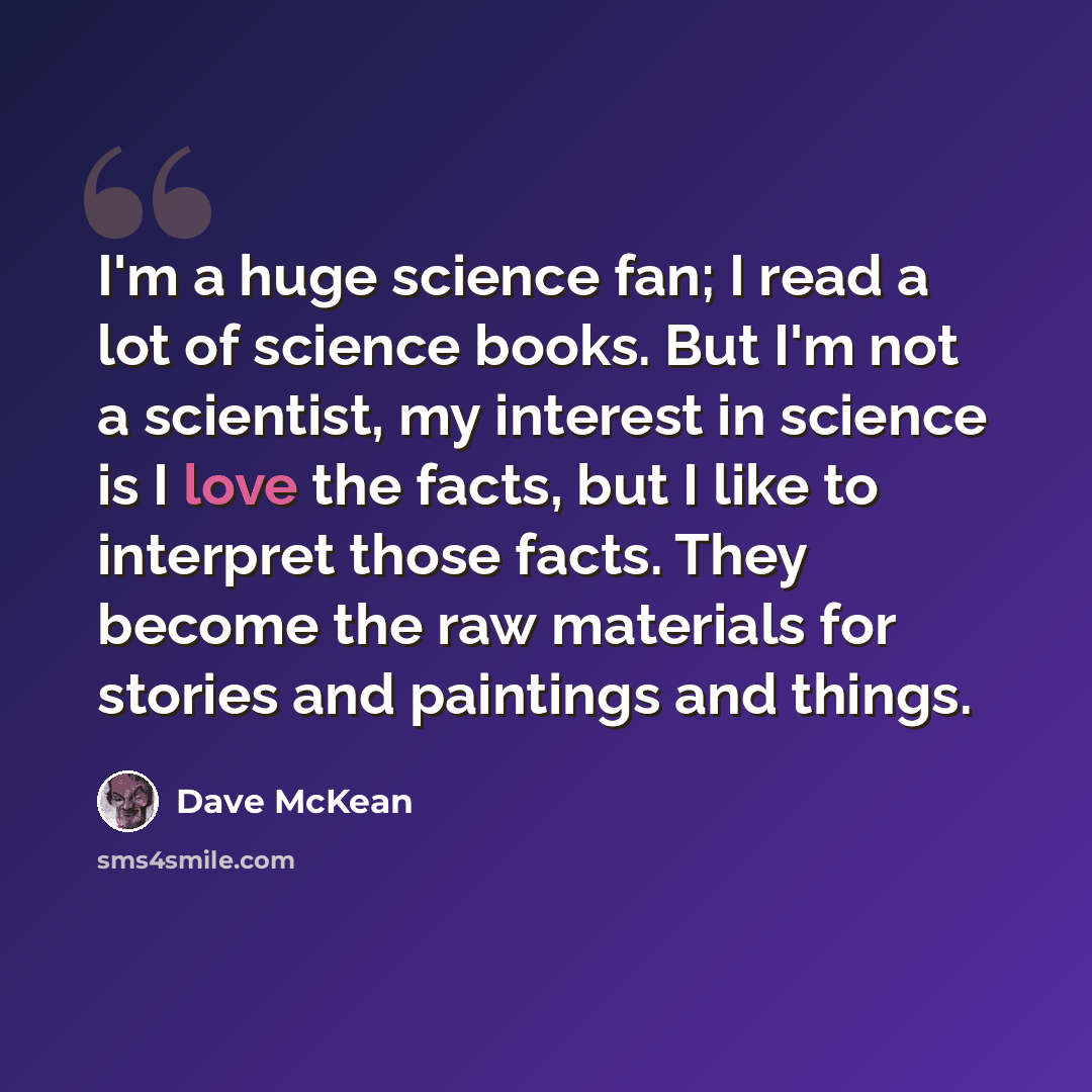 “I'm a huge science fan; I read a lot of science books. But I'm not a scientist, my interest in science is I love the facts, but I like to interpret those facts. They become the raw materials for stories and paintings and things.” quote by Dave McKean