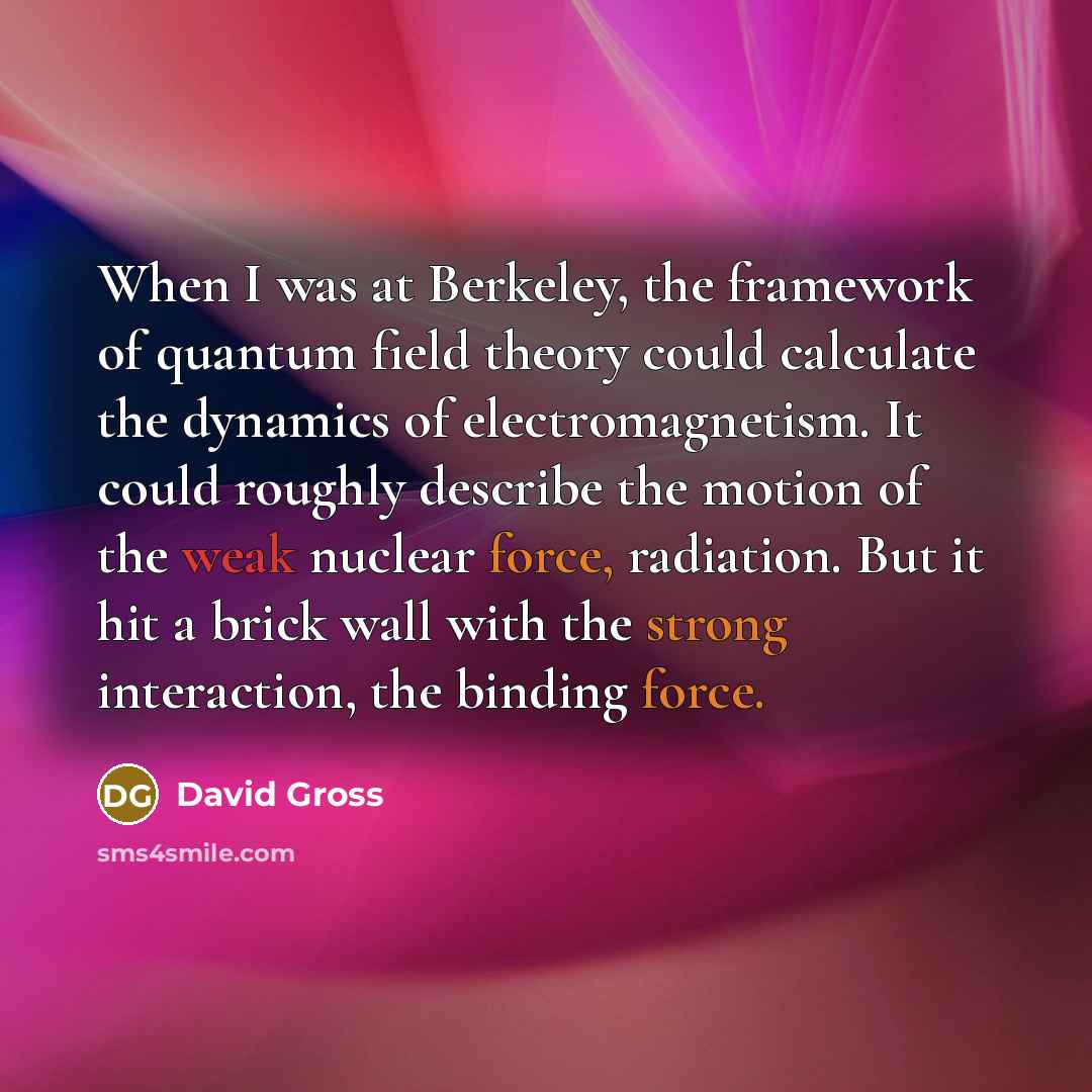 “When I was at Berkeley, the framework of quantum field theory could calculate the dynamics of electromagnetism. It could roughly describe the motion of the weak nuclear force, radiation. But it hit a brick wall with the strong interaction, the binding force.” quote by David Gross
