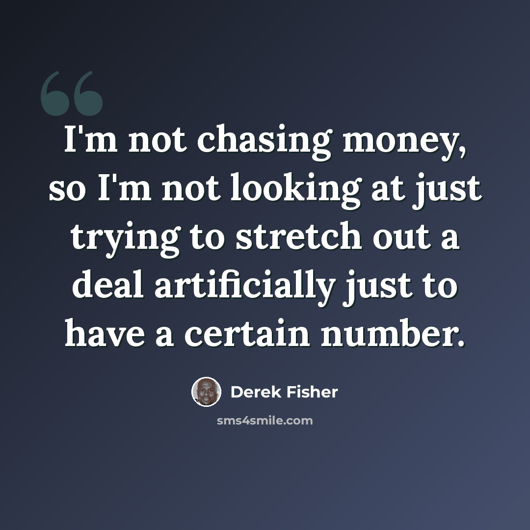“I'm not chasing money, so I'm not looking at just trying to stretch out a deal artificially just to have a certain number.” quote by Derek Fisher