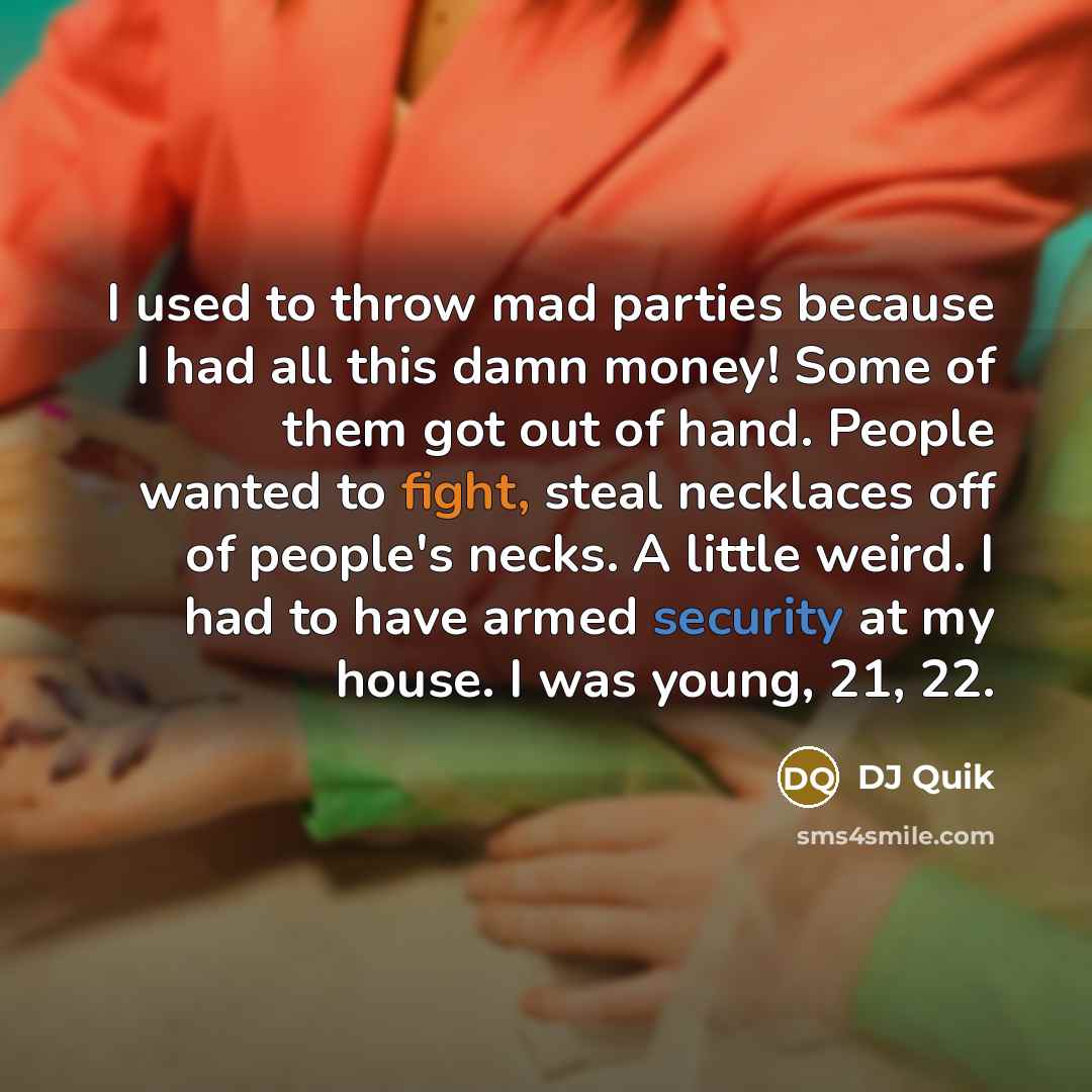 “I used to throw mad parties because I had all this damn money! Some of them got out of hand. People wanted to fight, steal necklaces off of people's necks. A little weird. I had to have armed security at my house. I was young, 21, 22.” quote by DJ Quik