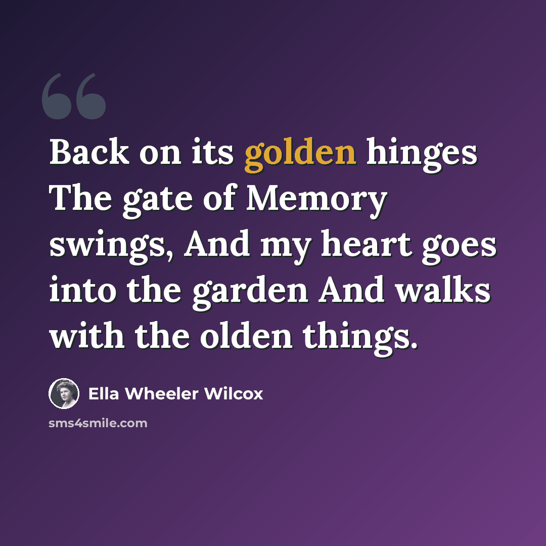 “Back on its golden hinges The gate of Memory swings, And my heart goes into the garden And walks with the olden things.” quote by Ella Wheeler Wilcox