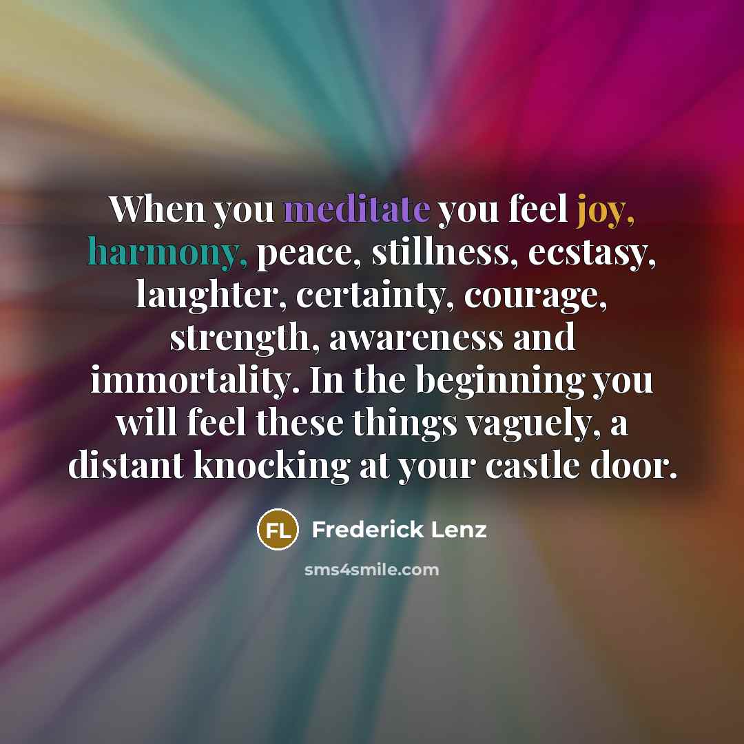 “When you meditate you feel joy, harmony, peace, stillness, ecstasy, laughter, certainty, courage, strength, awareness and immortality. In the beginning you will feel these things vaguely, a distant knocking at your castle door.” quote by Frederick Lenz