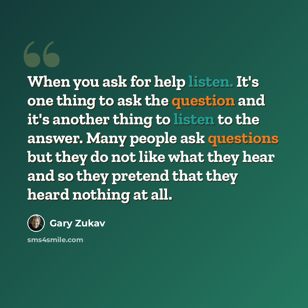 “When you ask for help listen. It's one thing to ask the question and it's another thing to listen to the answer. Many people ask questions but they do not like what they hear and so they pretend that they heard nothing at all.” quote by Gary Zukav