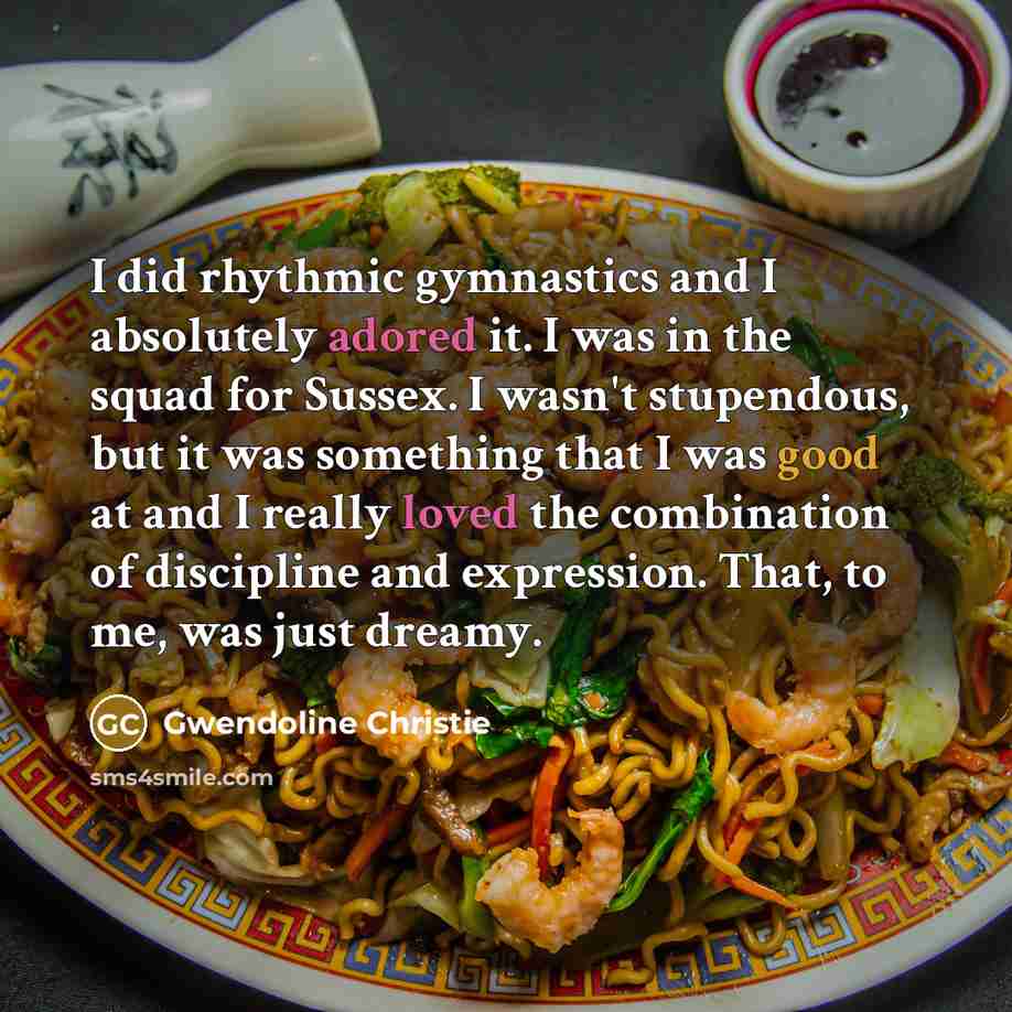 “I did rhythmic gymnastics and I absolutely adored it. I was in the squad for Sussex. I wasn't stupendous, but it was something that I was good at and I really loved the combination of discipline and expression. That, to me, was just dreamy.” quote by Gwendoline Christie