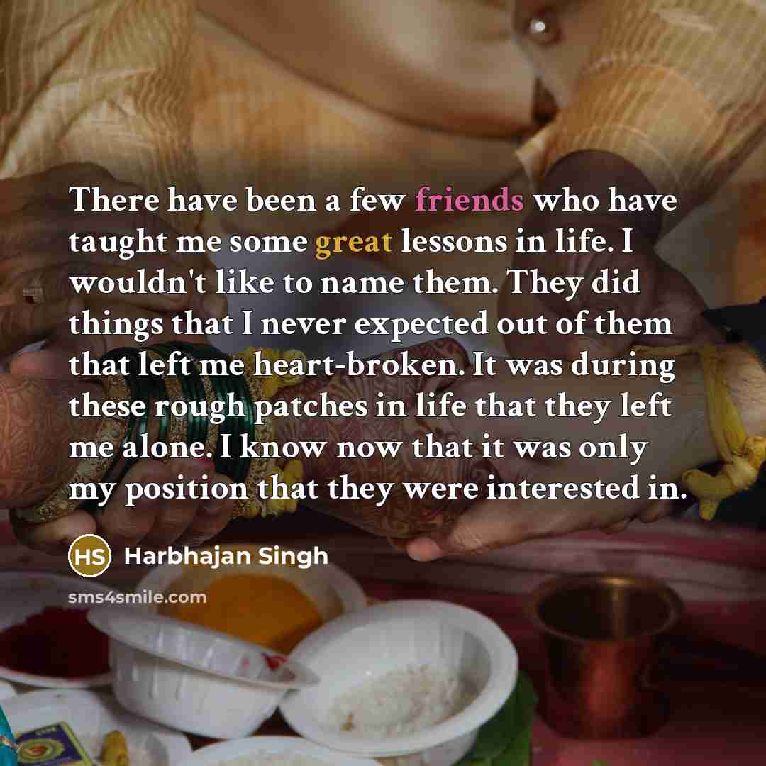 “There have been a few friends who have taught me some great lessons in life. I wouldn't like to name them. They did things that I never expected out of them that left me heart-broken. It was during these rough patches in life that they left me alone. I know now that it was only my position that…” quote by Harbhajan Singh