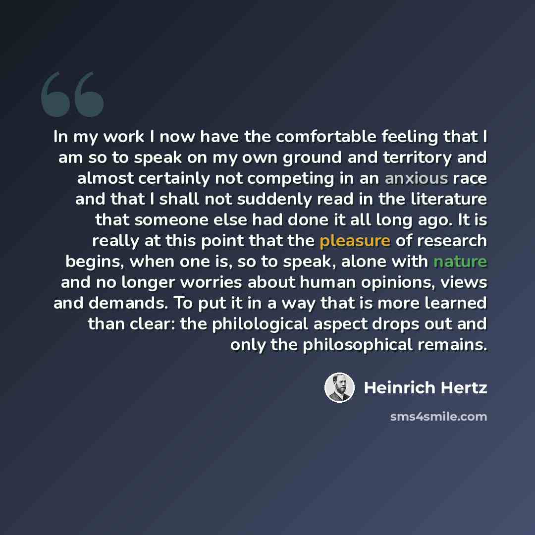 “In my work I now have the comfortable feeling that I am so to speak on my own ground and territory and almost certainly not competing in an anxious race and that I shall not suddenly read in the literature that someone else had done it all long ago. It is really at this point that the pleasure of…” quote by Heinrich Hertz