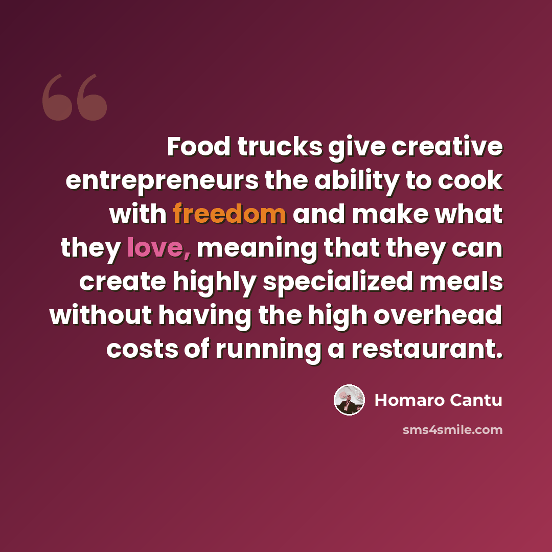 “Food trucks give creative entrepreneurs the ability to cook with freedom and make what they love, meaning that they can create highly specialized meals without having the high overhead costs of running a restaurant.” quote by Homaro Cantu