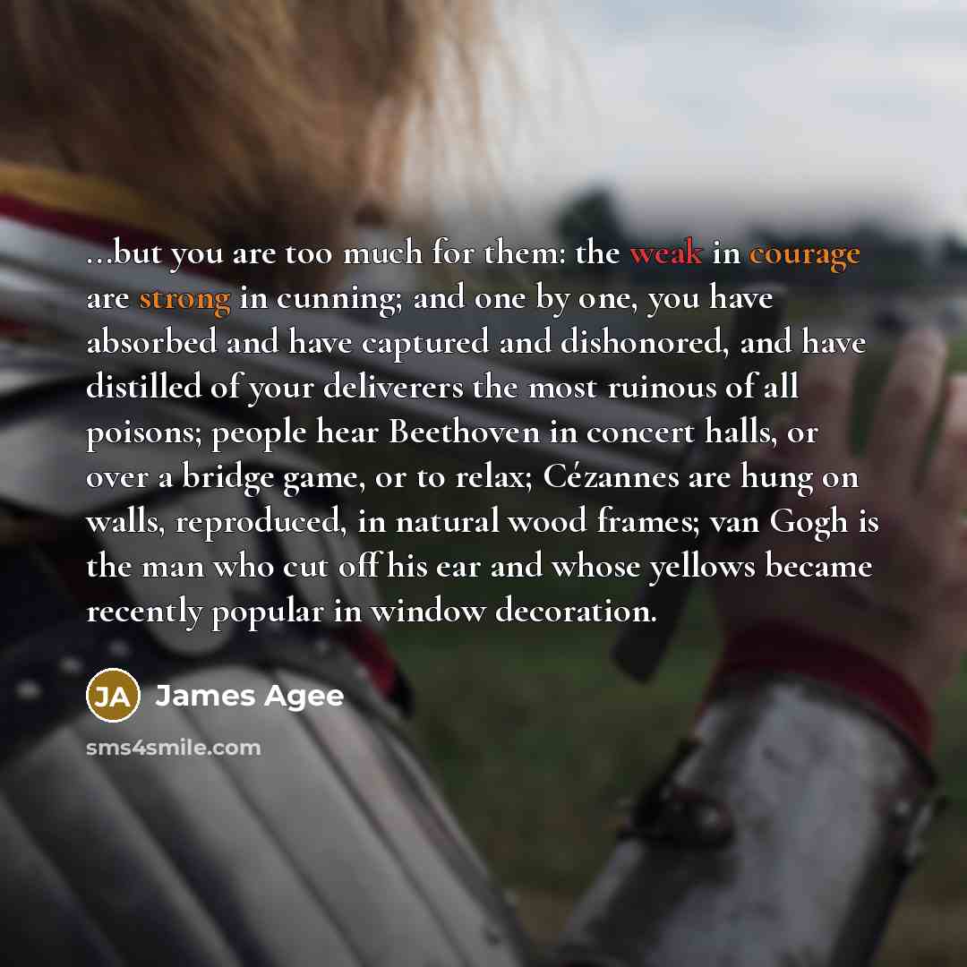 “...but you are too much for them: the weak in courage are strong in cunning; and one by one, you have absorbed and have captured and dishonored, and have distilled of your deliverers the most ruinous of all poisons; people hear Beethoven in concert halls, or over a bridge game, or to relax…” quote by James Agee
