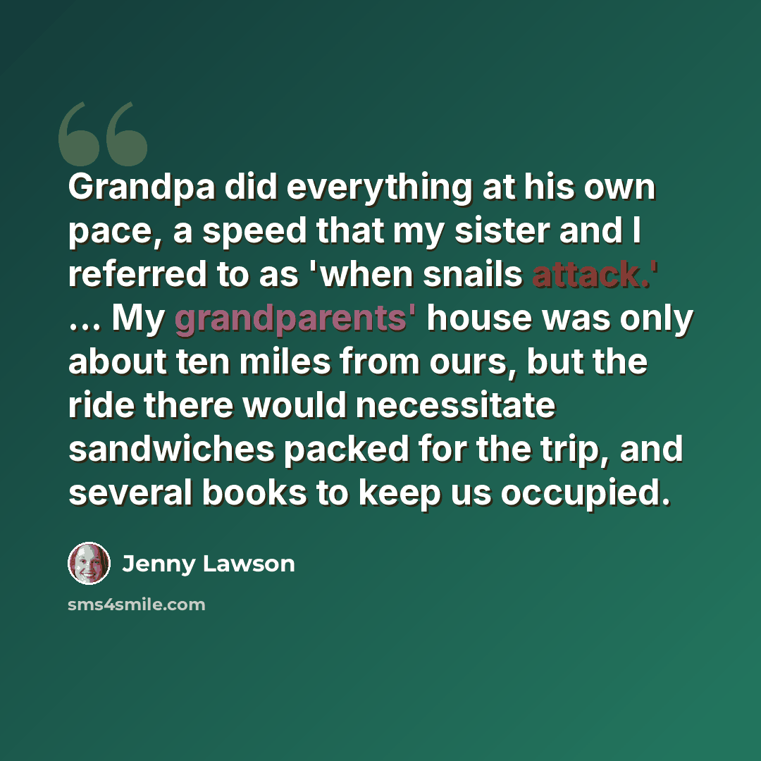 “Grandpa did everything at his own pace, a speed that my sister and I referred to as 'when snails attack.' ... My grandparents' house was only about ten miles from ours, but the ride there would necessitate sandwiches packed for the trip, and several books to keep us occupied.” quote by Jenny Lawson