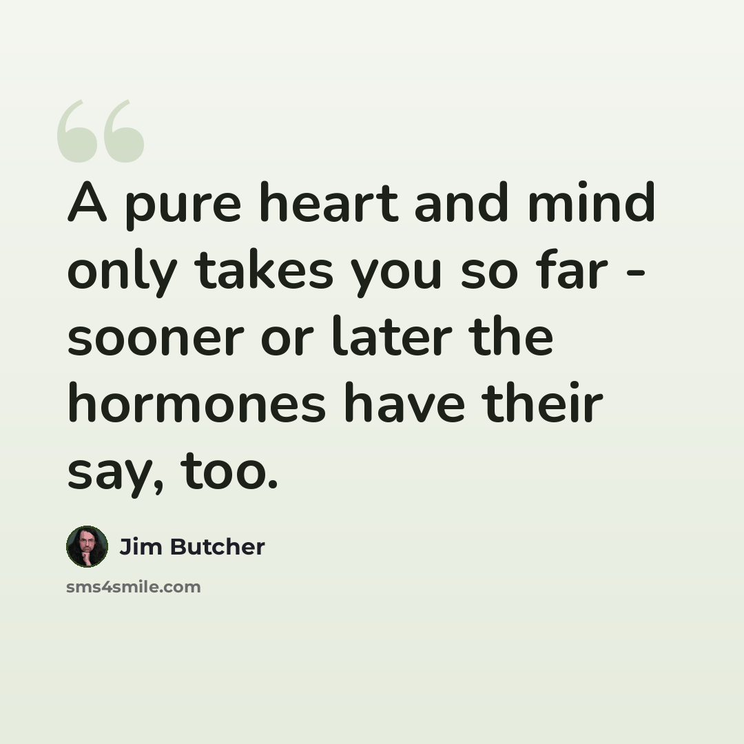 “A pure heart and mind only takes you so far - sooner or later the hormones have their say, too.” quote by Jim Butcher