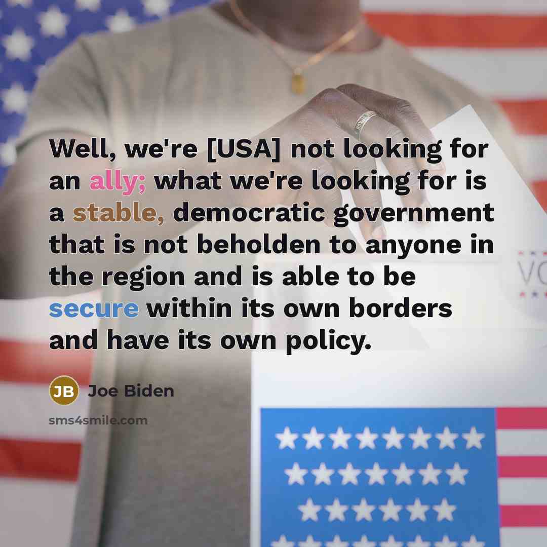 “Well, we're [USA] not looking for an ally; what we're looking for is a stable, democratic government that is not beholden to anyone in the region and is able to be secure within its own borders and have its own policy.” quote by Joe Biden