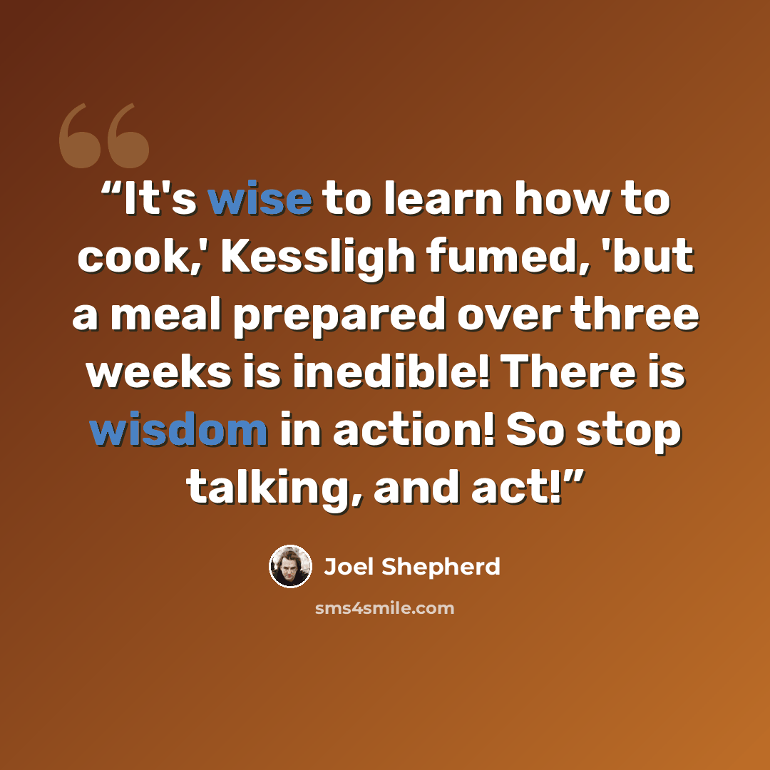 “It's wise to learn how to cook,' Kessligh fumed, 'but a meal prepared over three weeks is inedible! There is wisdom in action! So stop talking, and act!” quote by Joel Shepherd