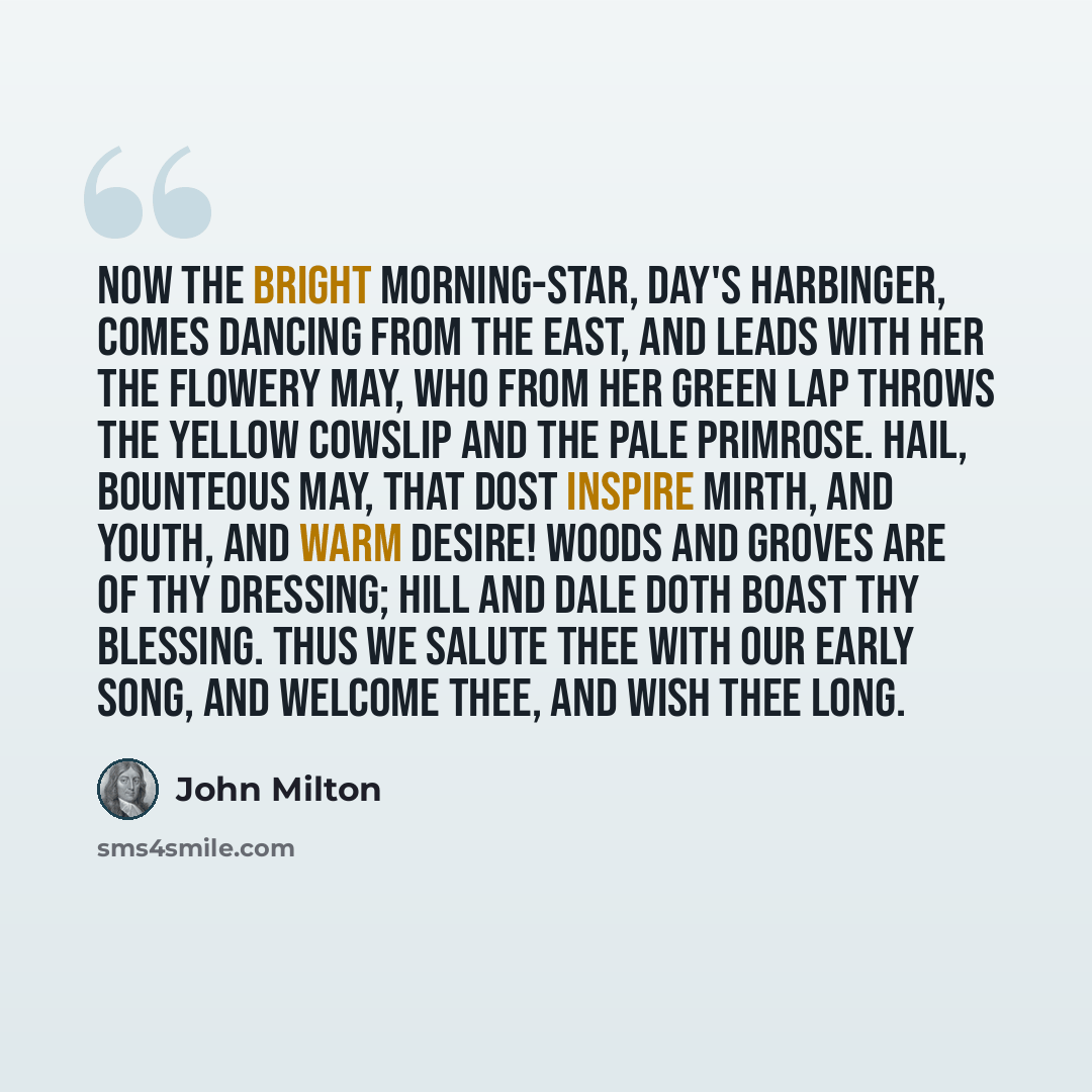 “Now the bright morning-star, Day's harbinger, Comes dancing from the East, and leads with her The flowery May, who from her green lap throws The yellow cowslip and the pale primrose. Hail, bounteous May, that dost inspire Mirth, and youth, and warm desire! Woods and groves are of thy dressing…” quote by John Milton