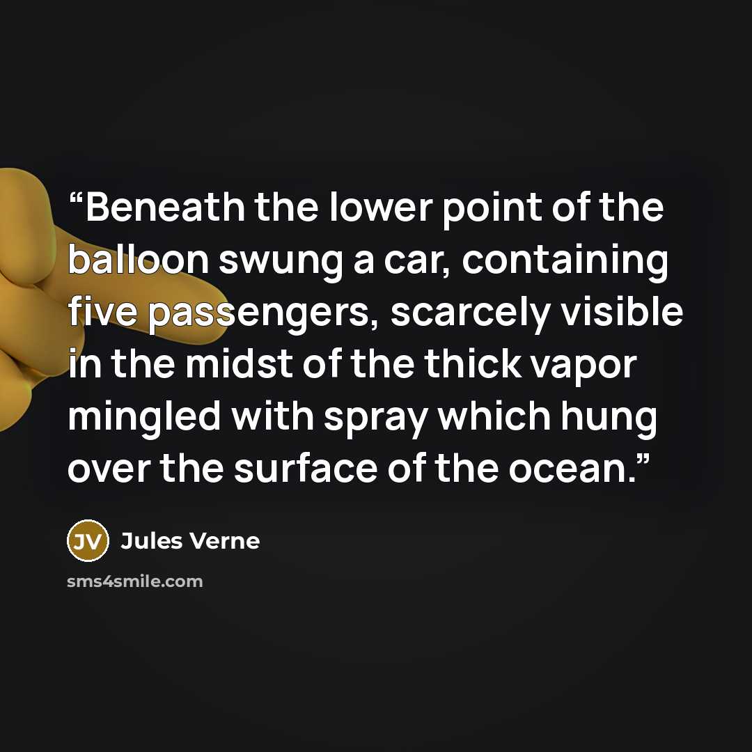 “Beneath the lower point of the balloon swung a car, containing five passengers, scarcely visible in the midst of the thick vapor mingled with spray which hung over the surface of the ocean.” quote by Jules Verne