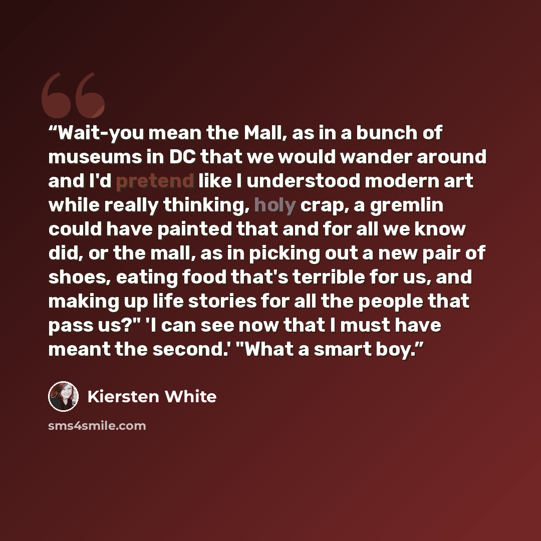 “Wait-you mean the Mall, as in a bunch of museums in DC that we would wander around and I'd pretend like I understood modern art while really thinking, holy crap, a gremlin could have painted that and for all we know did, or the mall, as in picking out a new pair of shoes, eating food that's…” quote by Kiersten White
