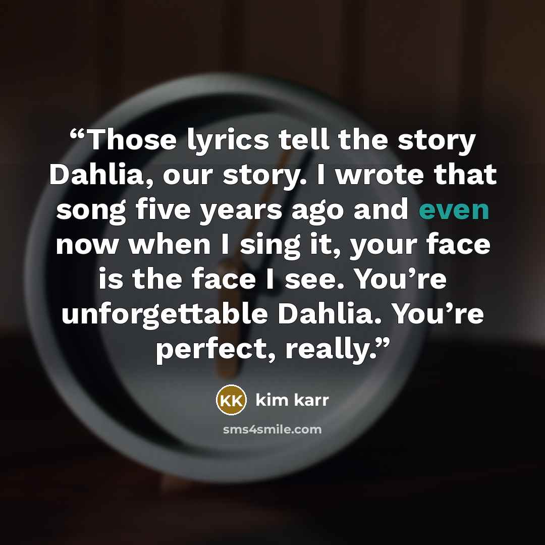 “Those lyrics tell the story Dahlia, our story. I wrote that song five years ago and even now when I sing it, your face is the face I see. You’re unforgettable Dahlia. You’re perfect, really.” quote by Kim Karr