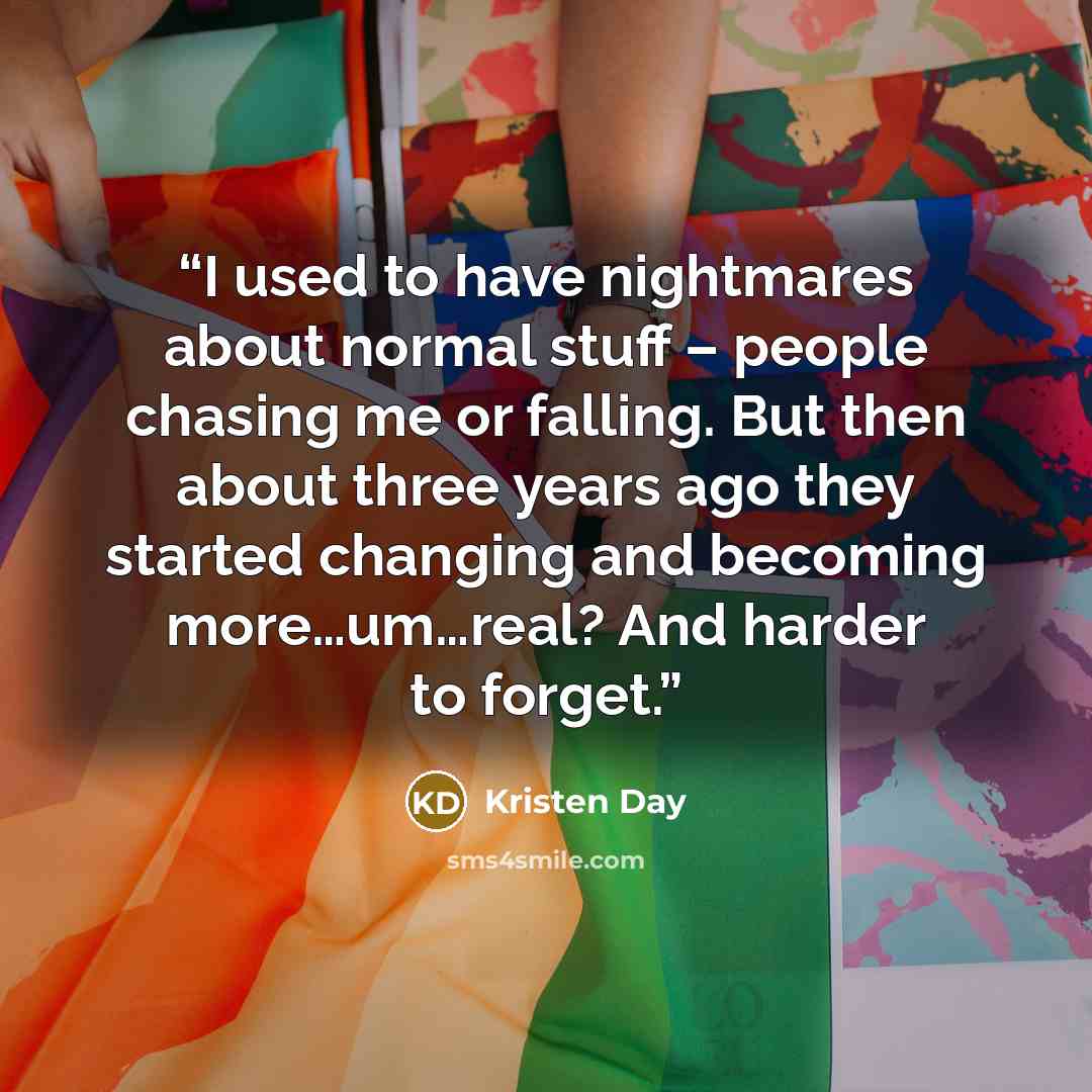 “I used to have nightmares about normal stuff – people chasing me or falling. But then about three years ago they started changing and becoming more…um…real? And harder to forget.” quote by Kristen Day