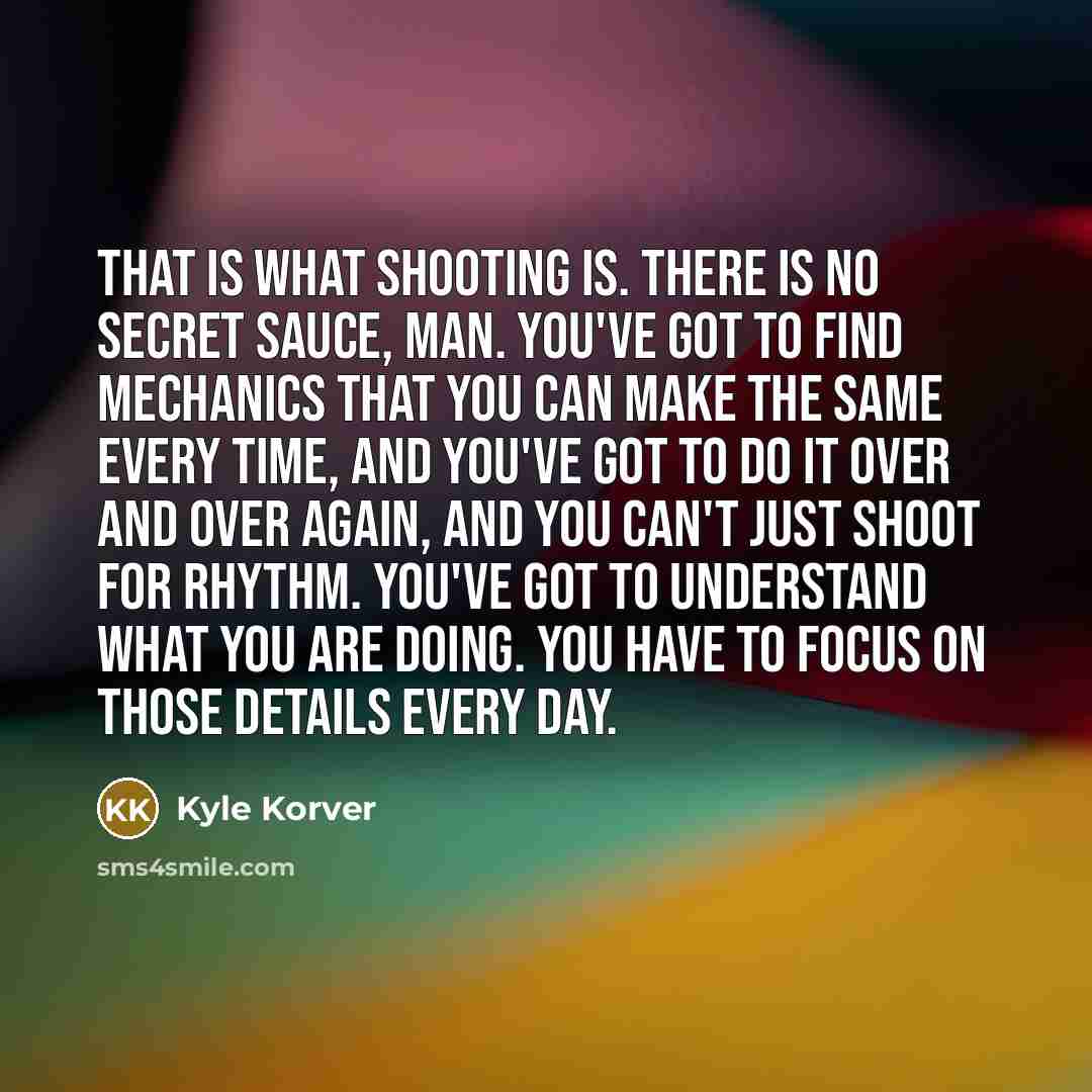 “That is what shooting is. There is no secret sauce, man. You've got to find mechanics that you can make the same every time, and you've got to do it over and over again, and you can't just shoot for rhythm. You've got to understand what you are doing. You have to focus on those details every day.” quote by Kyle Korver