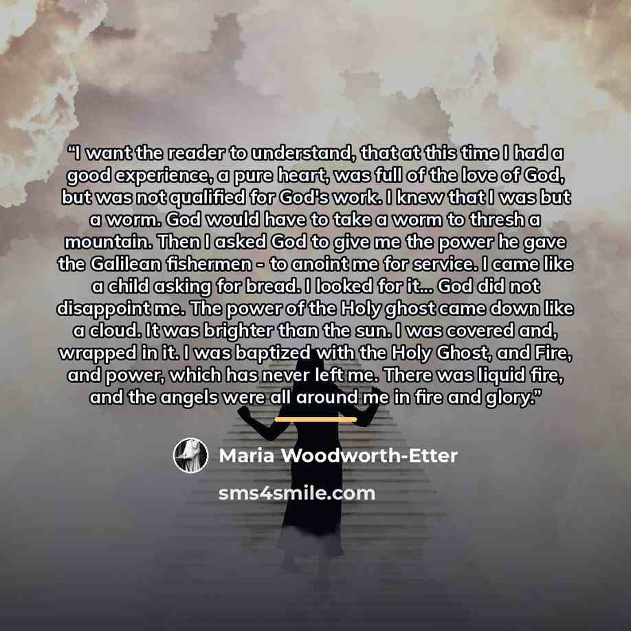 “I want the reader to understand, that at this time I had a good experience, a pure heart, was full of the love of God, but was not qualified for God's work. I knew that I was but a worm. God would have to take a worm to thresh a mountain. Then I asked God to give me the power he gave the Galilean…” quote by Maria Woodworth-Etter