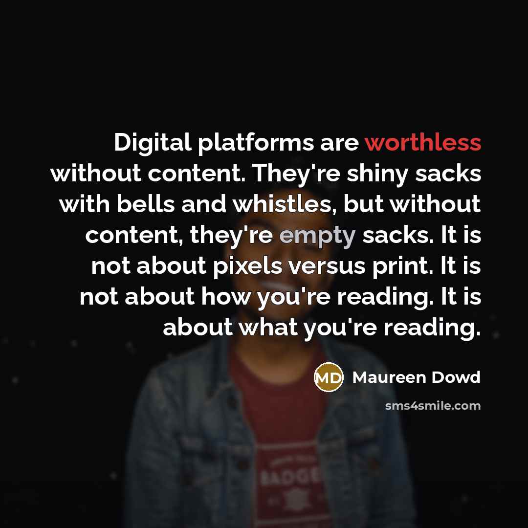 “Digital platforms are worthless without content. They're shiny sacks with bells and whistles, but without content, they're empty sacks. It is not about pixels versus print. It is not about how you're reading. It is about what you're reading.” quote by Maureen Dowd