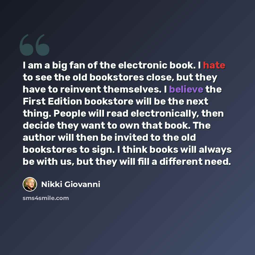 “I am a big fan of the electronic book. I hate to see the old bookstores close, but they have to reinvent themselves. I believe the First Edition bookstore will be the next thing. People will read electronically, then decide they want to own that book. The author will then be invited to the old…” quote by Nikki Giovanni