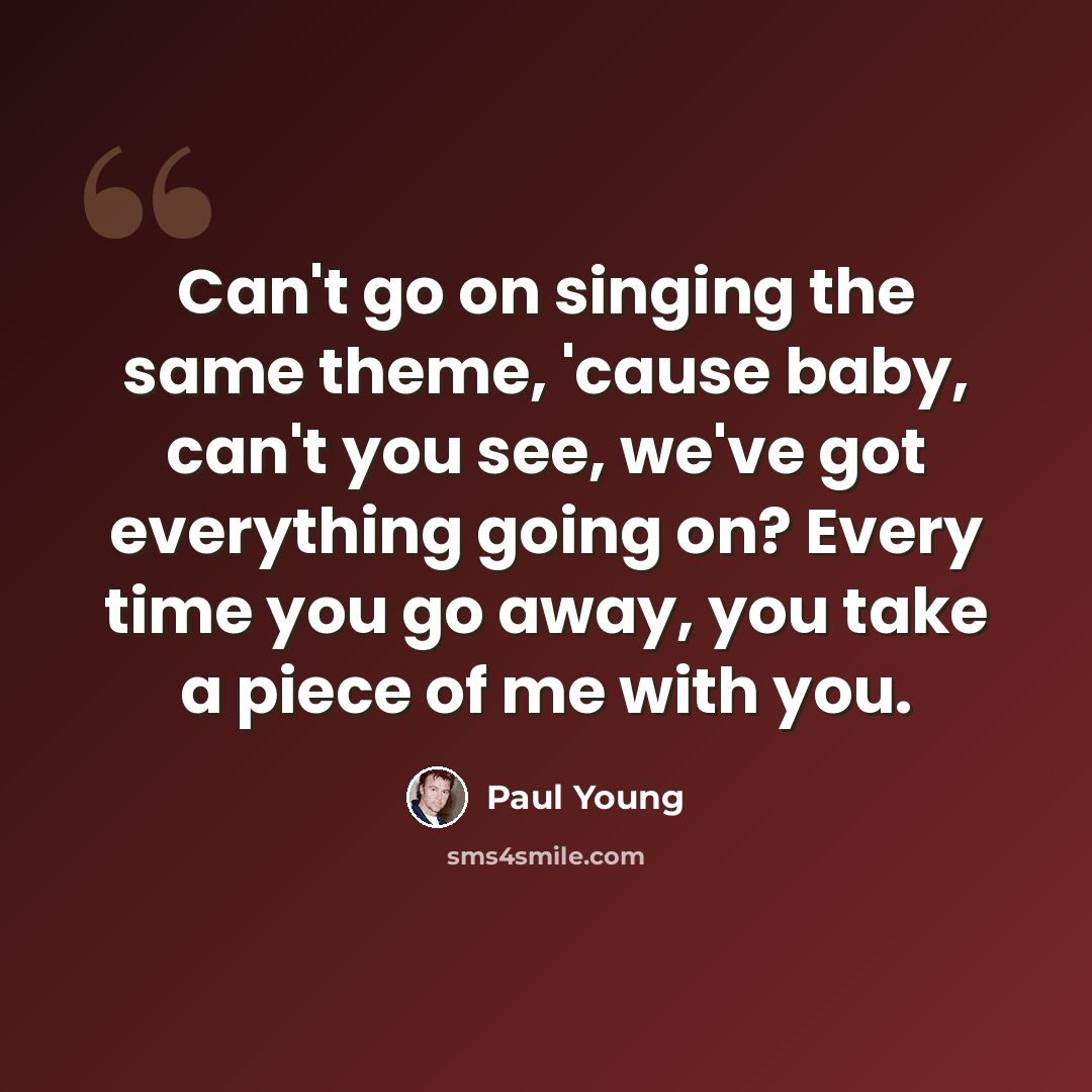 “Can't go on singing the same theme, 'cause baby, can't you see, we've got everything going on? Every time you go away, you take a piece of me with you.” quote by Paul Young