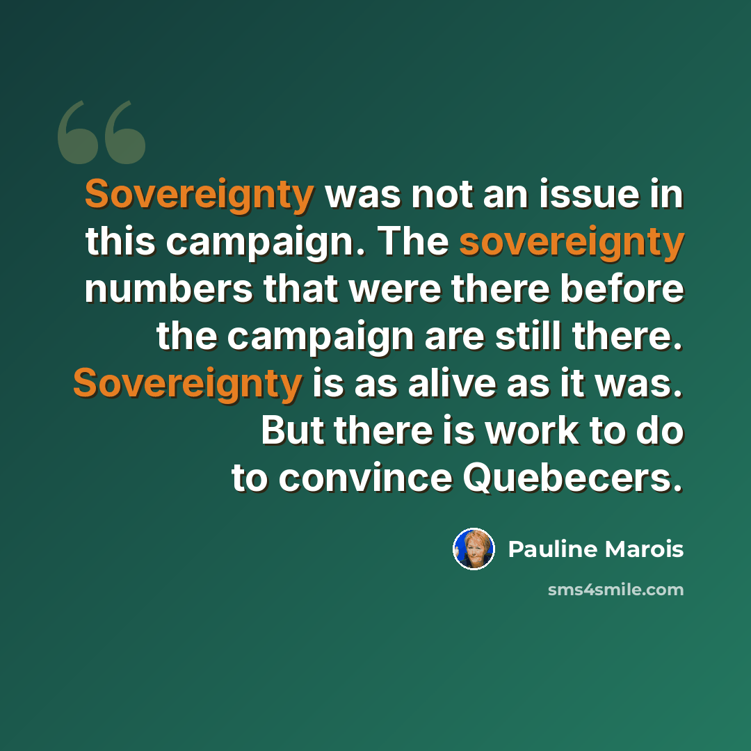 “Sovereignty was not an issue in this campaign. The sovereignty numbers that were there before the campaign are still there. Sovereignty is as alive as it was. But there is work to do to convince Quebecers.” quote by Pauline Marois