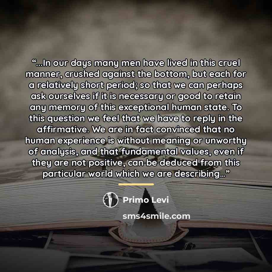 “...In our days many men have lived in this cruel manner, crushed against the bottom, but each for a relatively short period; so that we can perhaps ask ourselves if it is necessary or good to retain any memory of this exceptional human state. To this question we feel that we have to reply in the…” quote by Primo Levi