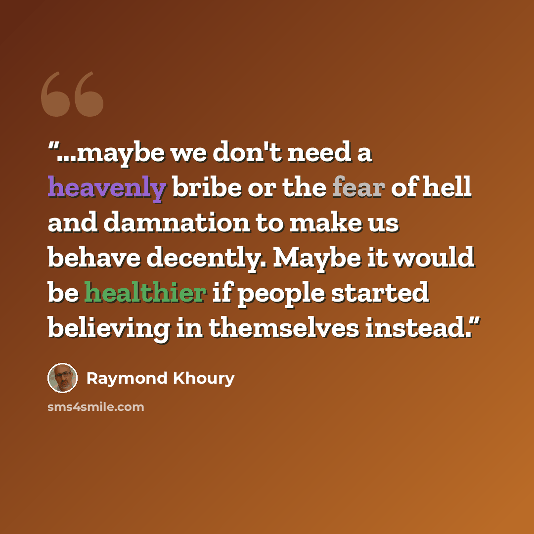 “...maybe we don't need a heavenly bribe or the fear of hell and damnation to make us behave decently. Maybe it would be healthier if people started believing in themselves instead.” quote by Raymond Khoury