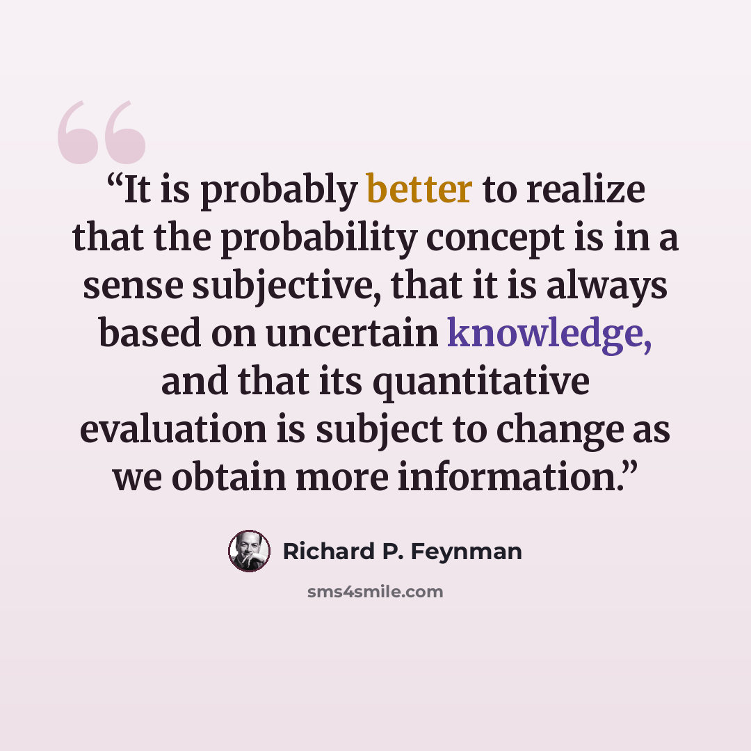 “It is probably better to realize that the probability concept is in a sense subjective, that it is always based on uncertain knowledge, and that its quantitative evaluation is subject to change as we obtain more information.” quote by Richard P. Feynman