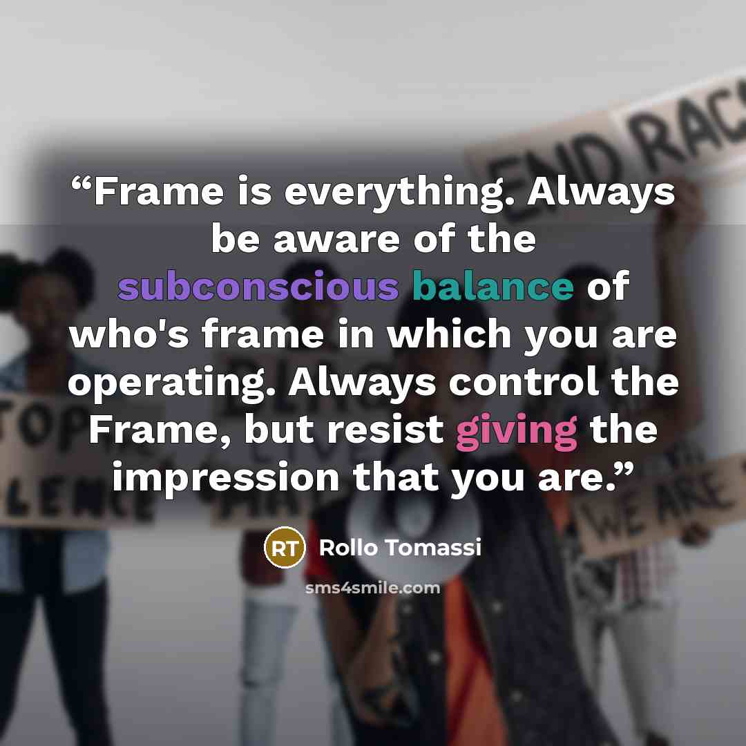 “Frame is everything. Always be aware of the subconscious balance of who's frame in which you are operating. Always control the Frame, but resist giving the impression that you are.” quote by Rollo Tomassi