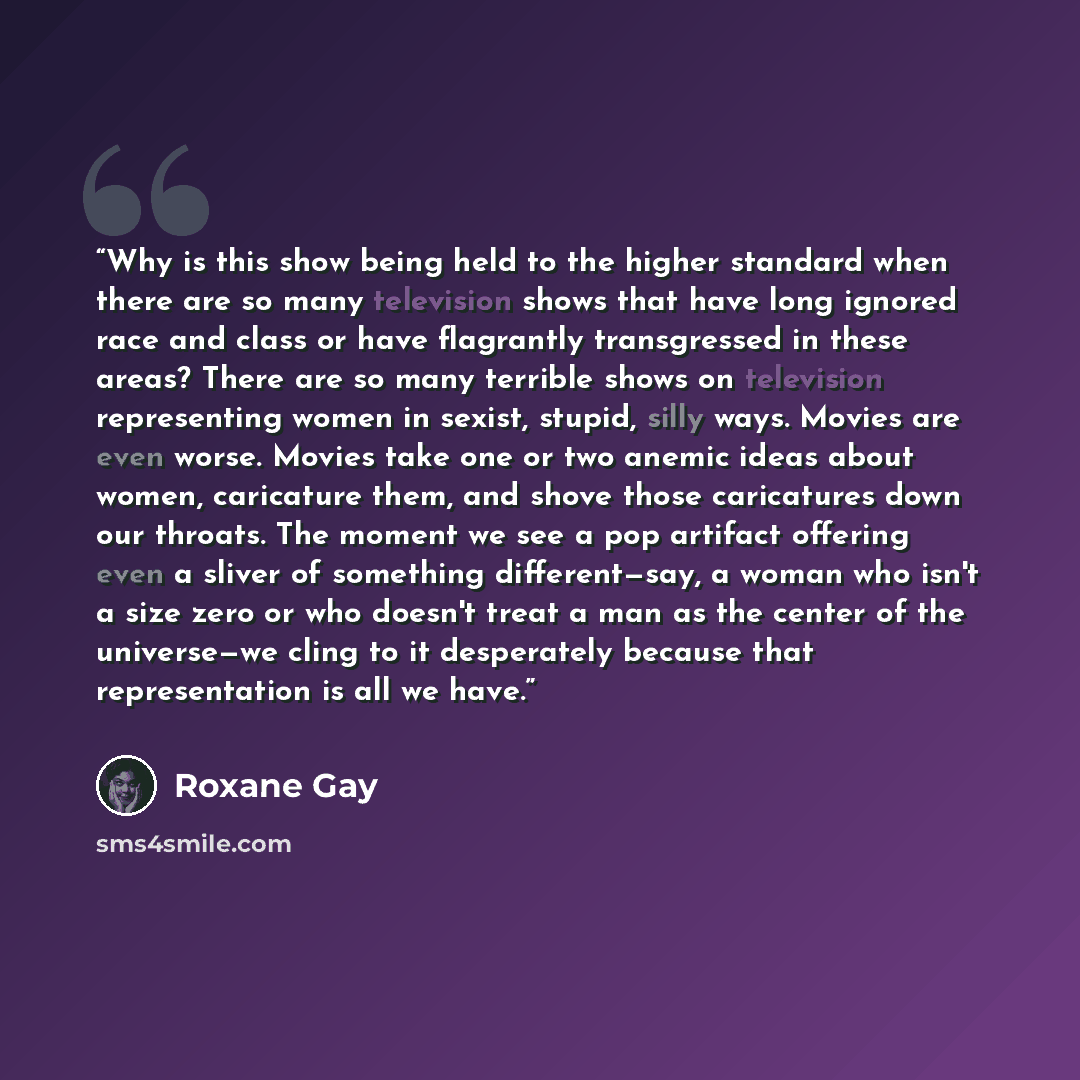 “Why is this show being held to the higher standard when there are so many television shows that have long ignored race and class or have flagrantly transgressed in these areas? There are so many terrible shows on television representing women in sexist, stupid, silly ways. Movies are even worse…” quote by Roxane Gay