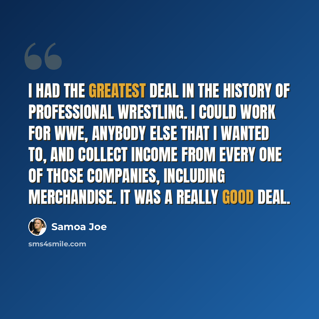 “I had the greatest deal in the history of professional wrestling. I could work for WWE, anybody else that I wanted to, and collect income from every one of those companies, including merchandise. It was a really good deal.” quote by Samoa Joe