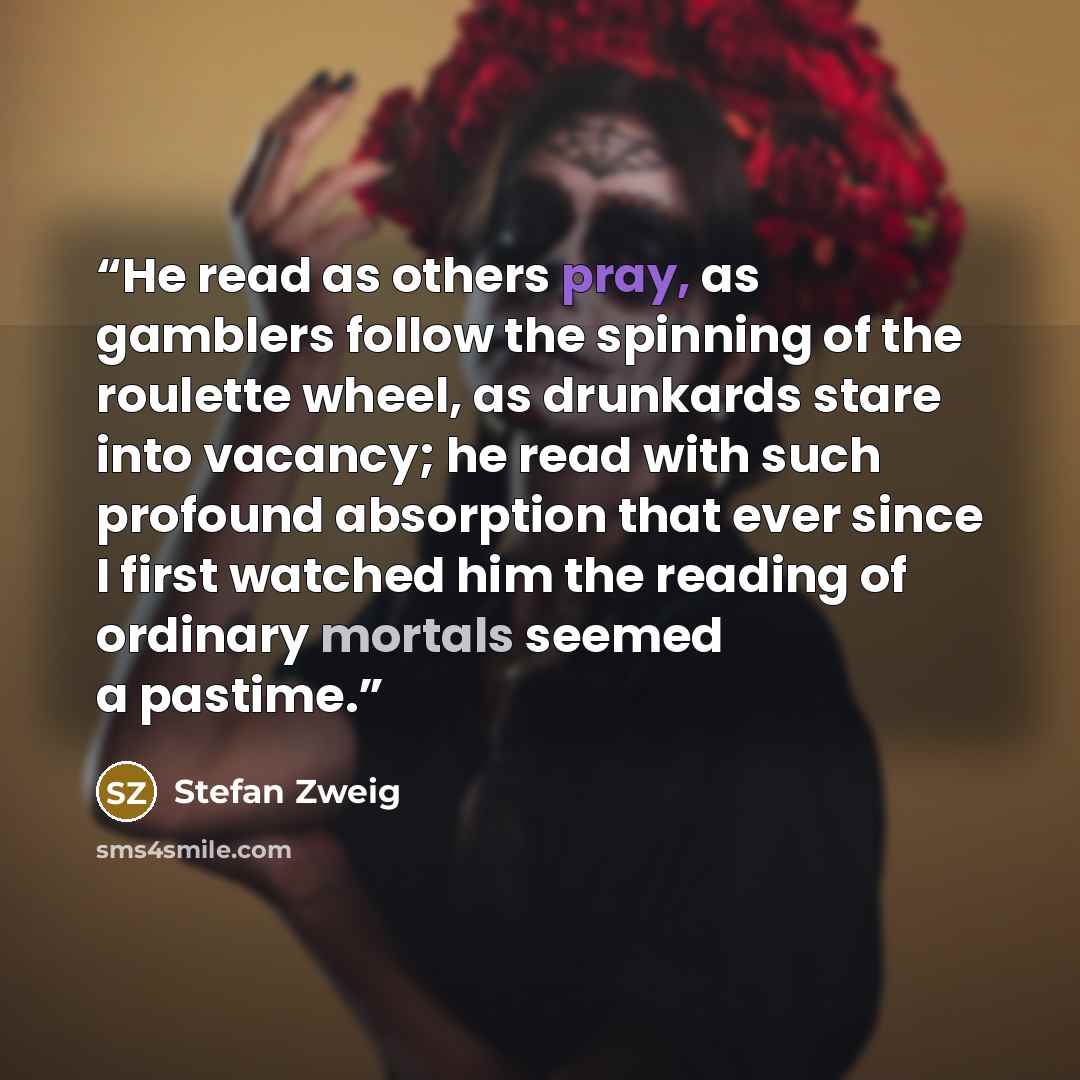 “He read as others pray, as gamblers follow the spinning of the roulette wheel, as drunkards stare into vacancy; he read with such profound absorption that ever since I first watched him the reading of ordinary mortals seemed a pastime.” quote by Stefan Zweig