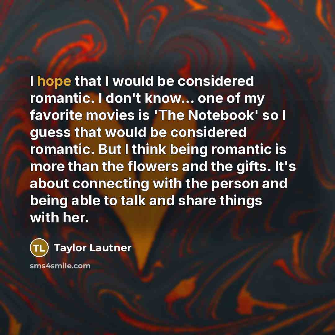 “I hope that I would be considered romantic. I don't know... one of my favorite movies is 'The Notebook' so I guess that would be considered romantic. But I think being romantic is more than the flowers and the gifts. It's about connecting with the person and being able to talk and share things…” quote by Taylor Lautner