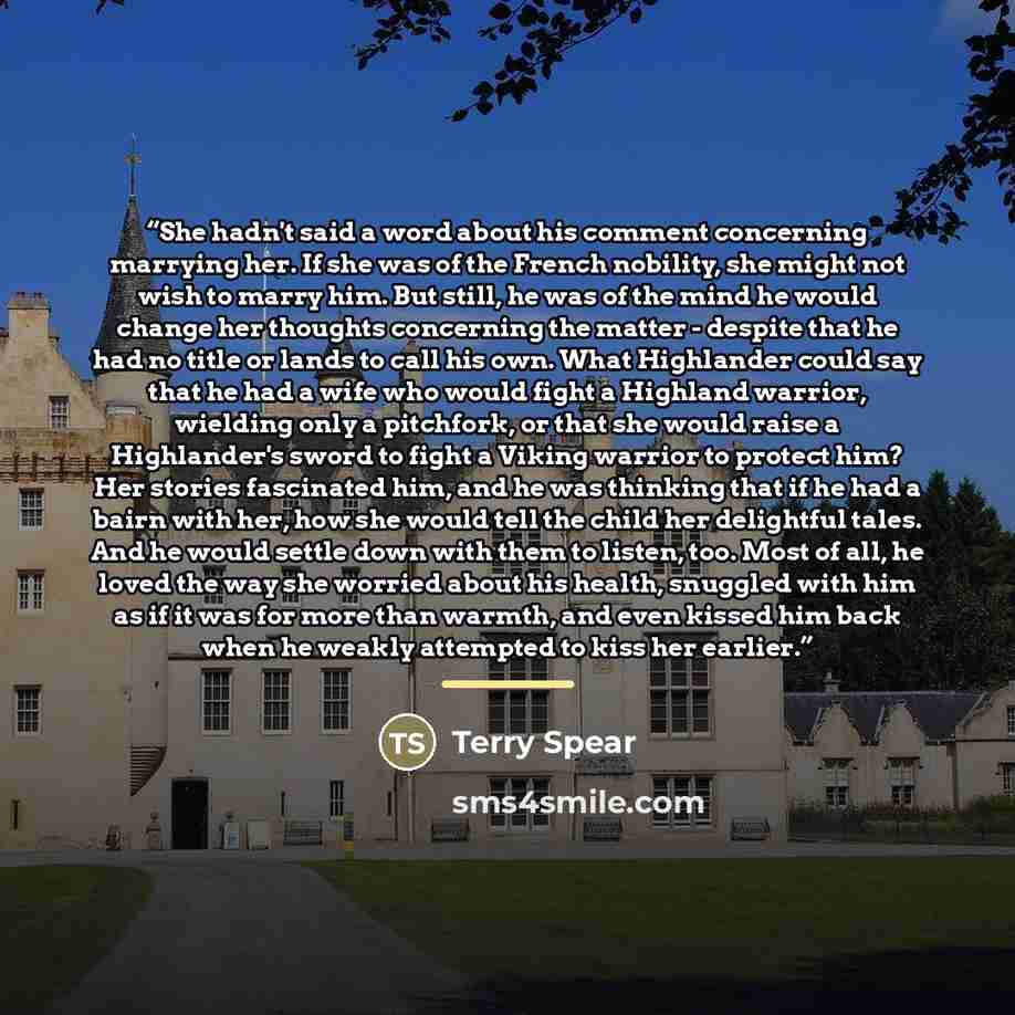 “She hadn't said a word about his comment concerning marrying her. If she was of the French nobility, she might not wish to marry him. But still, he was of the mind he would change her thoughts concerning the matter - despite that he had no title or lands to call his own. What Highlander could say…” quote by Terry Spear