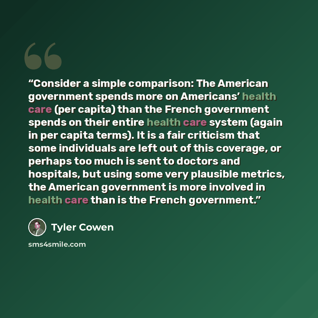 “Consider a simple comparison: The American government spends more on Americans’ health care (per capita) than the French government spends on their entire health care system (again in per capita terms). It is a fair criticism that some individuals are left out of this coverage, or perhaps too much…” quote by Tyler Cowen