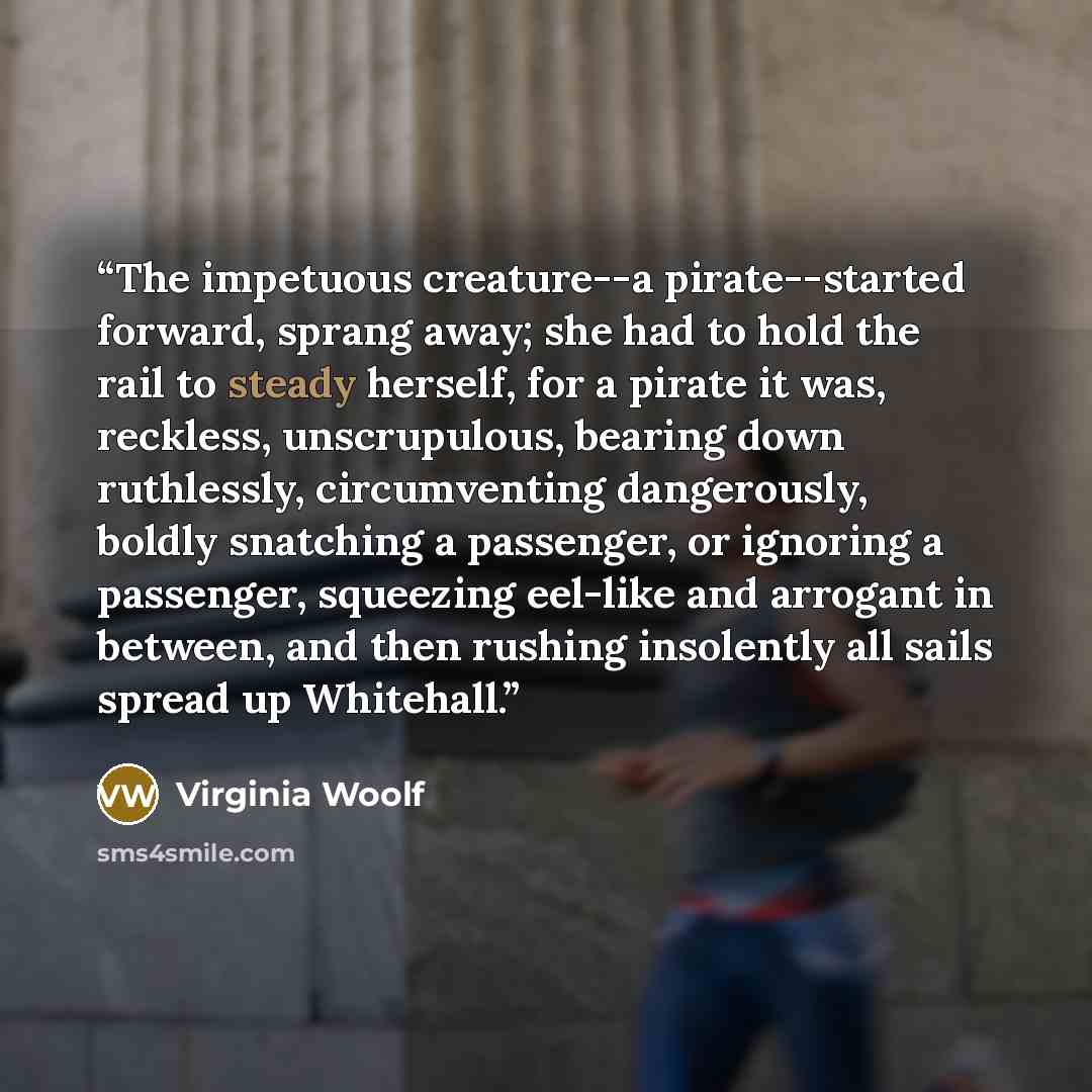 “The impetuous creature--a pirate--started forward, sprang away; she had to hold the rail to steady herself, for a pirate it was, reckless, unscrupulous, bearing down ruthlessly, circumventing dangerously, boldly snatching a passenger, or ignoring a passenger, squeezing eel-like and arrogant in…” quote by Virginia Woolf