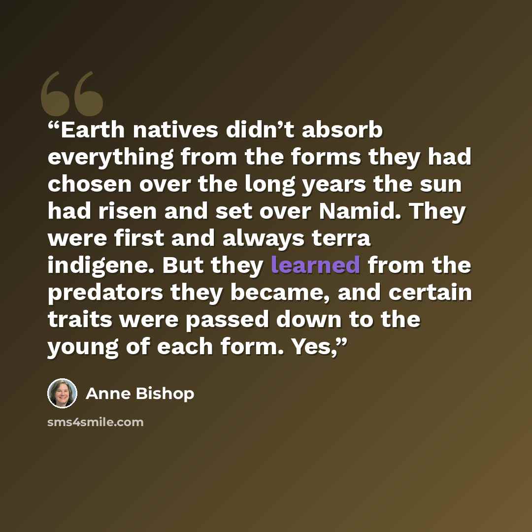 “Earth natives didn’t absorb everything from the forms they had chosen over the long years the sun had risen and set over Namid. They were first and always terra indigene. But they learned from the predators they became, and certain traits were passed down to the young of each form. Yes,” quote by Anne Bishop