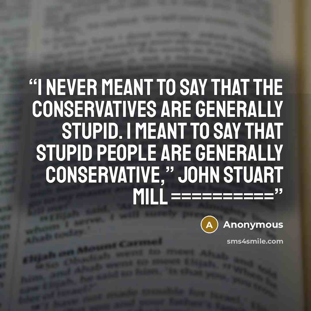 “I never meant to say that the Conservatives are generally stupid. I meant to say that stupid people are generally Conservative,” John Stuart Mill ==========” quote by Anonymous